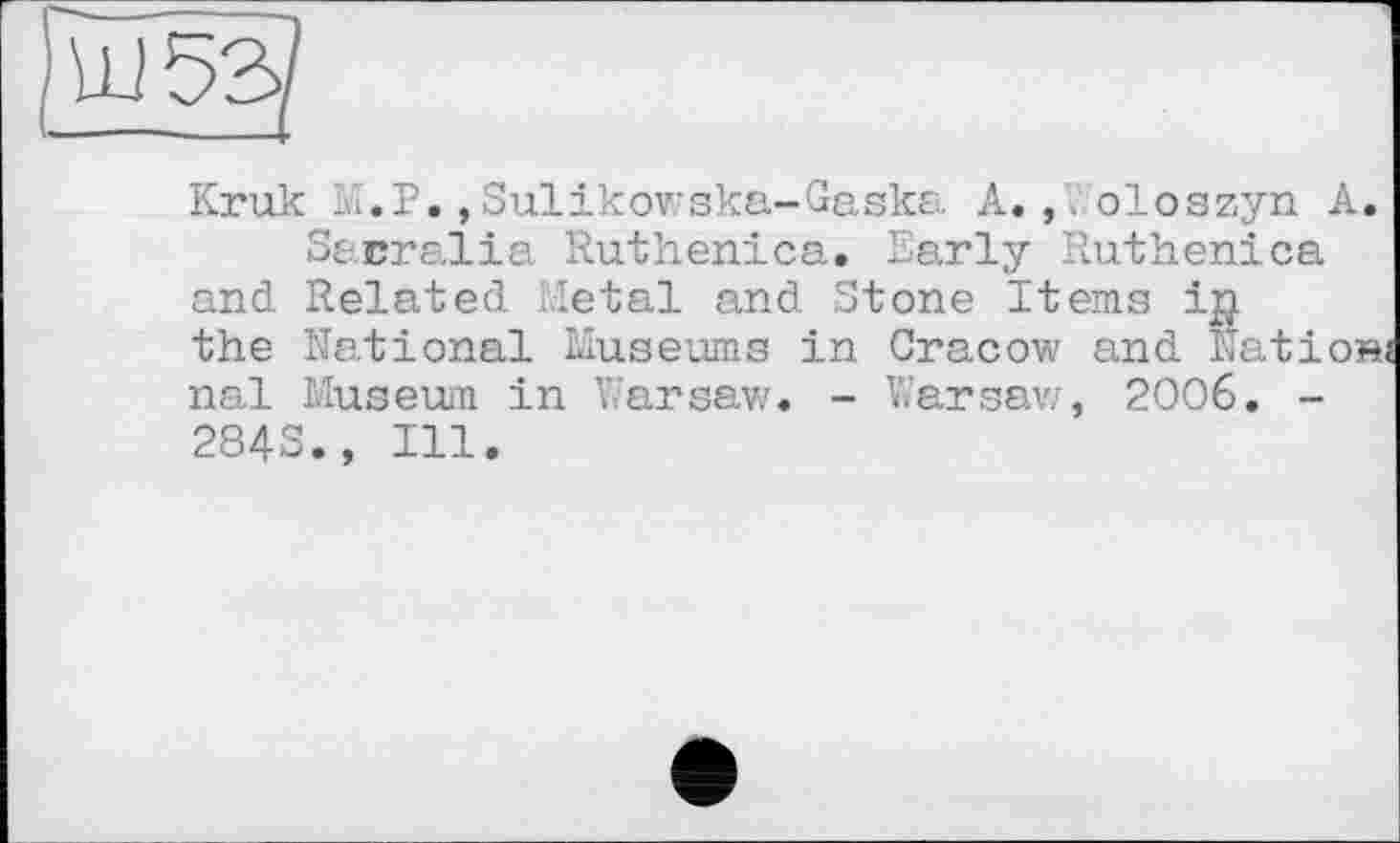 ﻿
Kruk 1..Р.,Sulikowska-Gaska A. ,. oloszyn A.
Sacralіa Ruthenica. Early Ruthenica and Related Metal and Stone Items ip the National Museums in Cracow and Nation nal Museum in Warsaw. - Warsaw, 2006. -284S., Ill.